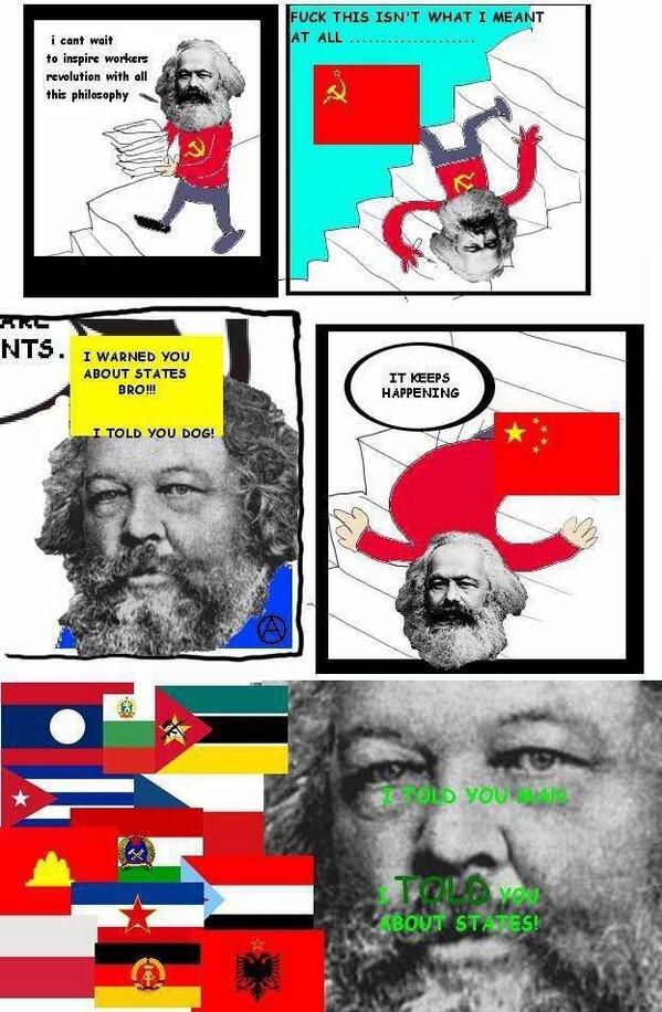 Meme – Frame 1: “I can’t wait to inspire workers revolution with all this philosophy.” Frame 2: Marx falls down stairs, Soviet Union flag “Fuck this isn’t what I meant at all…” Frame 3: Bakunin “I warned you about states bro!!! I told you dog!” Frame 4: Marx on stars, Chinese flag “It keeps happening.” Frame 5: Zoom in on Bakunin’s face, flags of “communist” states in background “I told you dog. I TOLD you about states!.”